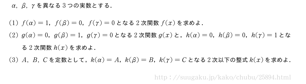 α,β,γを異なる3つの実数とする．(1)f(α)=1，f(β)=0，f(γ)=0となる2次関数f(x)を求めよ．(2)g(α)=0，g(β)=1，g(γ)=0となる2次関数g(x)と，h(α)=0，h(β)=0，h(γ)=1となる2次関数h(x)を求めよ．(3)A,B,Cを定数として，k(α)=A，k(β)=B，k(γ)=Cとなる2次以下の整式k(x)を求めよ．