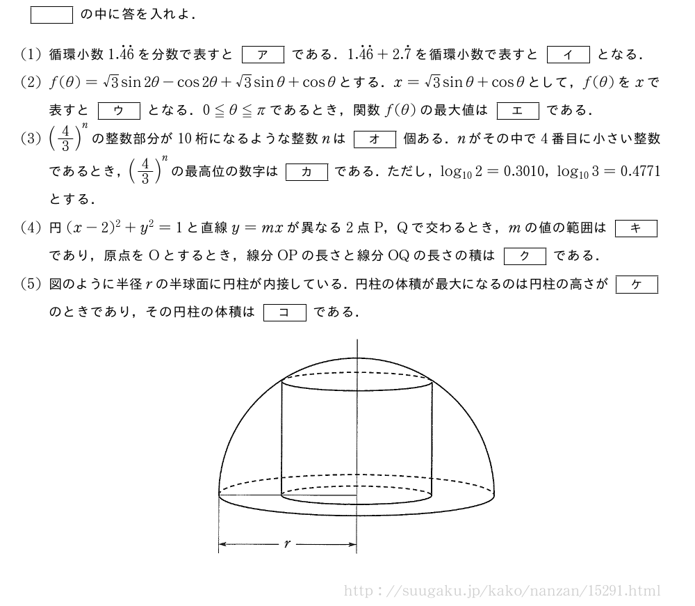 []の中に答を入れよ．(1)循環小数1.\dot{4}\dot{6}を分数で表すと[ア]である．1.\dot{4}\dot{6}+2.\dot{7}を循環小数で表すと[イ]となる．(2)f(θ)=√3sin2θ-cos2θ+√3sinθ+cosθとする．x=√3sinθ+cosθとして，f(θ)をxで表すと[ウ]となる．0≦θ≦πであるとき，関数f(θ)の最大値は[エ]である．(3)(4/3)^nの整数部分が10桁になるような整数nは[オ]個ある．nがその中で4番目に小さい整数であるとき，(4/3)^nの最高位の数字は[カ]である．ただし，log_{10}2=0.3010，log_{10}3=0.4771とする．(4)円(x-2)^2+y^2=1と直線y=mxが異なる2点P，Qで交わるとき，mの値の範囲は[キ]であり，原点をOとするとき，線分OPの長さと線分OQの長さの積は[ク]である．(5)図のように半径rの半球面に円柱が内接している．円柱の体積が最大になるのは円柱の高さが[ケ]のときであり，その円柱の体積は[コ]である．（プレビューでは図は省略します）