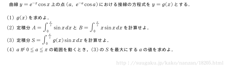 曲線y=e^{-x}cosx上の点(a,e^{-a}cosa)における接線の方程式をy=g(x)とする．(1)g(x)を求めよ．(2)定積分A=∫_0^{π/2}sinxdxとB=∫_0^{π/2}xsinxdxを計算せよ．(3)定積分S=∫_0^{π/2}g(x)sinxdxを計算せよ．(4)aが0≦a≦πの範囲を動くとき，(3)のSを最大にするaの値を求めよ．