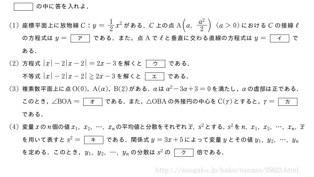 []の中に答を入れよ．(1)座標平面上に放物線C:y=1/2x^2がある．C上の点A(a,\frac{a^2}{2})(a＞0)におけるCの接線ℓの方程式はy=[ア]である．また，点Aでℓと垂直に交わる直線の方程式はy=[イ]である．(2)方程式|x|-2|x-2|=2x-3を解くと[ウ]である．不等式|x|-2|x-2|≧2x-3を解くと[エ]である．(3)複素数平面上に点O(0)，A(α)，B(2)がある．αはα^2-3α+3=0を満たし，αの虚部は正である．このとき，∠BOA=[オ]である．また，△OBAの外接円の中心をC(γ)とすると，γ=[カ]である．(4)変量xのn個の値x_1,x_2,・・・,x_nの平均値と分散をそれぞれ\overline{x},s^2とする．s^2をn,x_1,x_2,・・・,x_n,\overline{x}を用いて表すとs^2=[キ]である．関係式y=3x+5によって変量yとその値y_1,y_2,・・・,y_nを定める．このとき，y_1,y_2,・・・,y_nの分散はs^2の[ク]倍である．