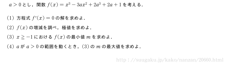 a＞0とし，関数f(x)=x^3-3ax^2+2a^3+2a+1を考える．(1)方程式f´(x)=0の解を求めよ．(2)f(x)の増減を調べ，極値を求めよ．(3)x≧-1におけるf(x)の最小値mを求めよ．(4)aがa＞0の範囲を動くとき，(3)のmの最大値を求めよ．