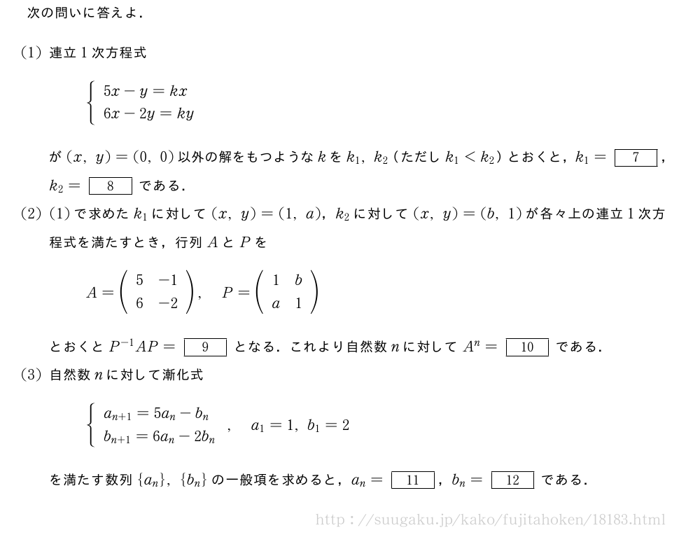 次の問いに答えよ．(1)連立1次方程式{\begin{array}{l}5x-y=kx\6x-2y=ky\end{array}.が(x,y)=(0,0)以外の解をもつようなkをk_1,k_2（ただしk_1＜k_2）とおくと，k_1=[7]，k_2=[8]である．(2)(1)で求めたk_1に対して(x,y)=(1,a)，k_2に対して(x,y)=(b,1)が各々上の連立1次方程式を満たすとき，行列AとPをA=(\begin{array}{cc}5&-1\6&-2\end{array}),P=(\begin{array}{cc}1&b\a&1\end{array})とおくとP^{-1}AP=[9]となる．これより自然数nに対してA^n=[10]である．(3)自然数nに対して漸化式{\begin{array}{l}a_{n+1}=5a_n-b_n\b_{n+1}=6a_n-2b_n\end{array}.,a_1=1,b_1=2を満たす数列{a_n},{b_n}の一般項を求めると，a_n=[11]，b_n=[12]である．
