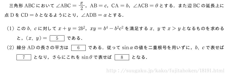 三角形ABCにおいて∠ABC=π/2，AB=c，CA=b，∠ACB=θとする．また辺BCの延長上に点DをCD=bとなるようにとり，∠ADB=αとする．(1)このb,cに対してx+y=2b^2，xy=b^4-b^2c^2を満足するx,yでx＞yとなるものを求めると，(x,y)=[5]である．(2)線分ADの長さの平方は[6]である．従ってsinαの値を二重根号を用いずに，b,cで表せば[7]となり，さらにこれをsinθで表せば[8]となる．