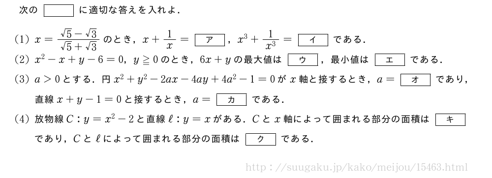 次の[]に適切な答えを入れよ．(1)x=\frac{√5-√3}{√5+√3}のとき，x+1/x=[ア]，x^3+\frac{1}{x^3}=[イ]である．(2)x^2-x+y-6=0，y≧0のとき，6x+yの最大値は[ウ]，最小値は[エ]である．(3)a＞0とする．円x^2+y^2-2ax-4ay+4a^2-1=0がx軸と接するとき，a=[オ]であり，直線x+y-1=0と接するとき，a=[カ]である．(4)放物線C:y=x^2-2と直線ℓ:y=xがある．Cとx軸によって囲まれる部分の面積は[キ]であり，Cとℓによって囲まれる部分の面積は[ク]である．