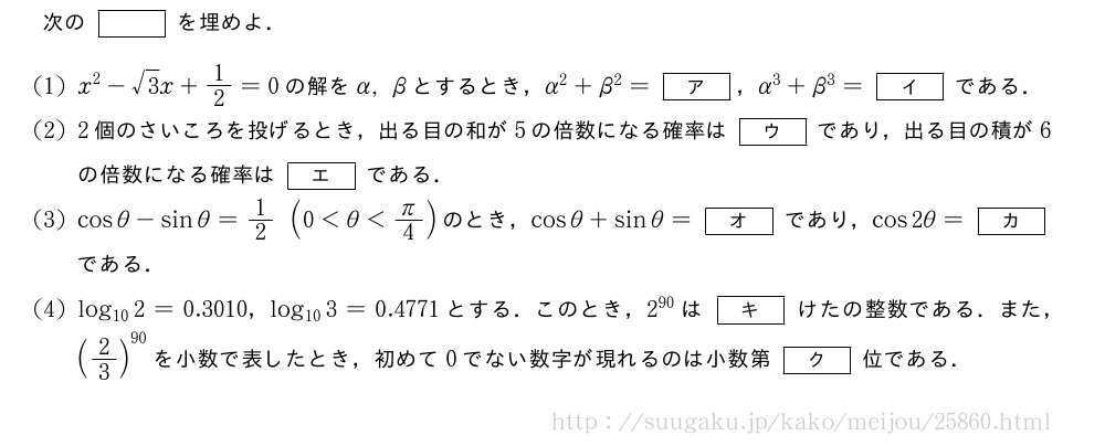 次の[]を埋めよ．(1)x^2-√3x+1/2=0の解をα,βとするとき，α^2+β^2=[ア]，α^3+β^3=[イ]である．(2)2個のさいころを投げるとき，出る目の和が5の倍数になる確率は[ウ]であり，出る目の積が6の倍数になる確率は[エ]である．(3)cosθ-sinθ=1/2(0＜θ＜π/4)のとき，cosθ+sinθ=[オ]であり，cos2θ=[カ]である．(4)log_{10}2=0.3010，log_{10}3=0.4771とする．このとき，2^{90}は[キ]けたの整数である．また，(2/3)^{90}を小数で表したとき，初めて0でない数字が現れるのは小数第[ク]位である．
