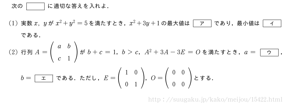 次の[]に適切な答えを入れよ．(1)実数x,yがx^2+y^2=5を満たすとき，x^2+3y+1の最大値は[ア]であり，最小値は[イ]である．(2)行列A=(\begin{array}{cc}a&b\c&1\end{array})がb+c=1，b＞c，A^2+3A-3E=Oを満たすとき，a=[ウ]，b=[エ]である．ただし，E=(\begin{array}{cc}1&0\0&1\end{array})，O=(\begin{array}{cc}0&0\0&0\end{array})とする．