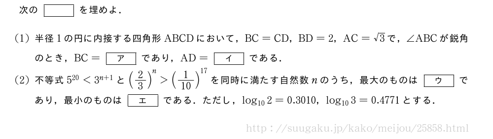 次の[]を埋めよ．(1)半径1の円に内接する四角形ABCDにおいて，BC=CD，BD=2，AC=√3で，∠ABCが鋭角のとき，BC=[ア]であり，AD=[イ]である．(2)不等式5^{20}＜3^{n+1}と(2/3)^n＞(1/10)^{17}を同時に満たす自然数nのうち，最大のものは[ウ]であり，最小のものは[エ]である．ただし，log_{10}2=0.3010，log_{10}3=0.4771とする．