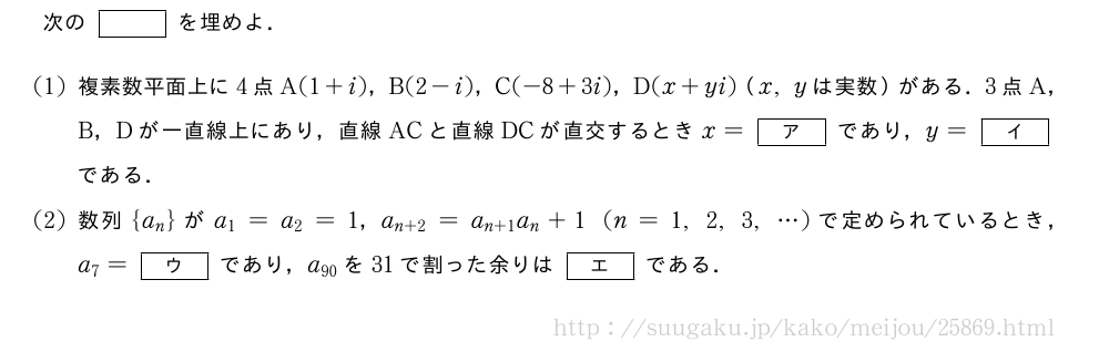 次の[]を埋めよ．(1)複素数平面上に4点A(1+i)，B(2-i)，C(-8+3i)，D(x+yi)（x,yは実数）がある．3点A，B，Dが一直線上にあり，直線ACと直線DCが直交するときx=[ア]であり，y=[イ]である．(2)数列{a_n}がa_1=a_2=1，a_{n+2}=a_{n+1}a_n+1(n=1,2,3,・・・)で定められているとき，a_7=[ウ]であり，a_{90}を31で割った余りは[エ]である．