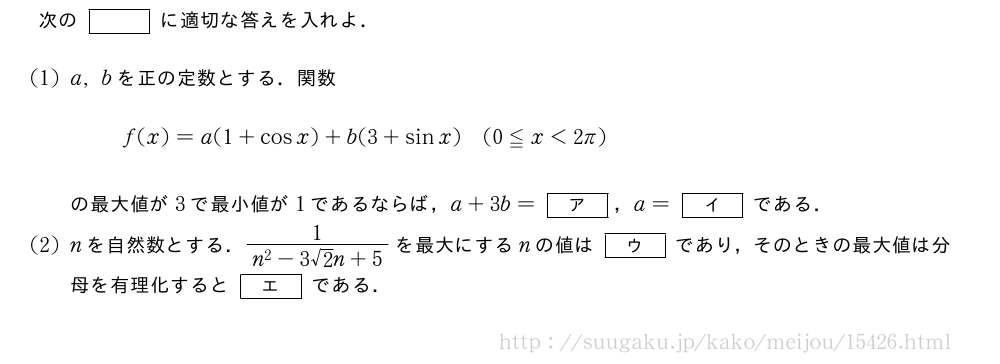 次の[]に適切な答えを入れよ．(1)a,bを正の定数とする．関数f(x)=a(1+cosx)+b(3+sinx)(0≦x＜2π)の最大値が3で最小値が1であるならば，a+3b=[ア]，a=[イ]である．(2)nを自然数とする．\frac{1}{n^2-3√2n+5}を最大にするnの値は[ウ]であり，そのときの最大値は分母を有理化すると[エ]である．