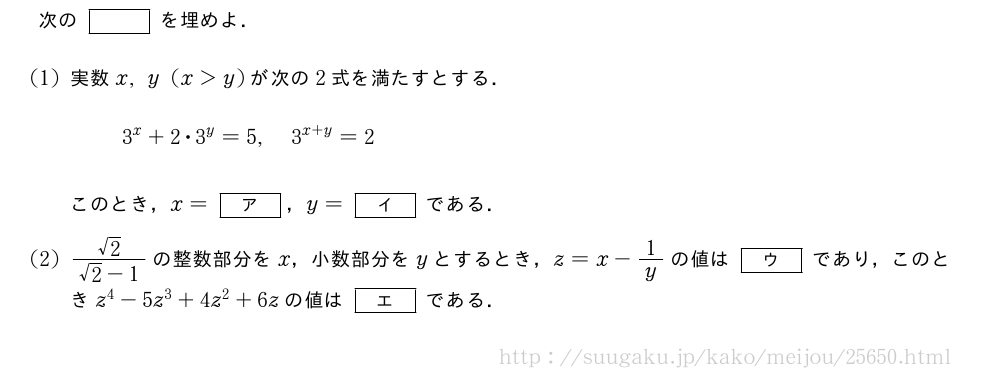次の[]を埋めよ．(1)実数x,y(x＞y)が次の2式を満たすとする．3^x+2・3^y=5,3^{x+y}=2このとき，x=[ア]，y=[イ]である．(2)\frac{√2}{√2-1}の整数部分をx，小数部分をyとするとき，z=x-1/yの値は[ウ]であり，このときz^4-5z^3+4z^2+6zの値は[エ]である．