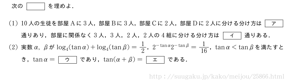 次の[]を埋めよ．(1)10人の生徒を部屋Aに3人，部屋Bに3人，部屋Cに2人，部屋Dに2人に分ける分け方は[ア]通りあり，部屋に関係なく3人，3人，2人，2人の4組に分ける分け方は[イ]通りある．(2)実数α,βがlog_4(tanα)+log_4(tanβ)=1/2，2^{-tanα}2^{-tanβ}=1/16，tanα＜tanβを満たすとき，tanα=[ウ]であり，tan(α+β)=[エ]である．