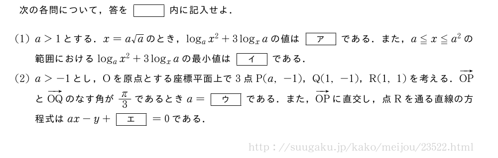 次の各問について，答を[]内に記入せよ．(1)a＞1とする．x=a√aのとき，log_ax^2+3log_xaの値は[ア]である．また，a≦x≦a^2の範囲におけるlog_ax^2+3log_xaの最小値は[イ]である．(2)a＞-1とし，Oを原点とする座標平面上で3点P(a,-1)，Q(1,-1)，R(1,1)を考える．ベクトルOPとベクトルOQのなす角がπ/3であるときa=[ウ]である．また，ベクトルOPに直交し，点Rを通る直線の方程式はax-y+[エ]=0である．