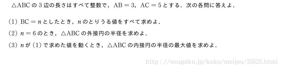 △ABCの3辺の長さはすべて整数で，AB=3，AC=5とする．次の各問に答えよ．(1)BC=nとしたとき，nのとりうる値をすべて求めよ．(2)n=6のとき，△ABCの外接円の半径を求めよ．(3)nが(1)で求めた値を動くとき，△ABCの内接円の半径の最大値を求めよ．