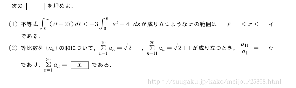 次の[]を埋めよ．(1)不等式∫_0^x(2t-27)dt＜-3∫_0^6|s^2-4|dsが成り立つようなxの範囲は[ア]＜x＜[イ]である．(2)等比数列{a_n}の和について，Σ_{n=1}^{10}a_n=√2-1，Σ_{n=11}^{20}a_n=√2+1が成り立つとき，\frac{a_{11}}{a_1}=[ウ]であり，Σ_{n=1}^{30}a_n=[エ]である．