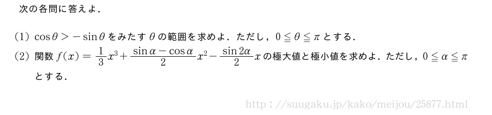 次の各問に答えよ．(1)cosθ＞-sinθをみたすθの範囲を求めよ．ただし，0≦θ≦πとする．(2)関数f(x)=1/3x^3+\frac{sinα-cosα}{2}x^2-\frac{sin2α}{2}xの極大値と極小値を求めよ．ただし，0≦α≦πとする．