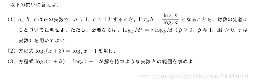 以下の問いに答えよ．(1)a,b,cは正の実数で，a≠1，c≠1とするとき，log_ab=\frac{log_cb}{log_ca}となることを，対数の定義にもとづいて証明せよ．ただし，必要ならば，log_pM^r=rlog_pM（p＞0，p≠1，M＞0，rは実数）を用いてよい．(2)方程式log_4(x+3)=log_2x-1を解け．(3)方程式log_4(x+k)=log_2x-1が解を持つような実数kの範囲を求めよ．