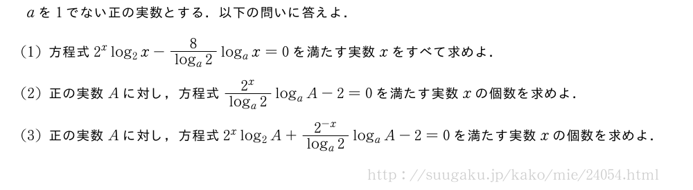 aを1でない正の実数とする．以下の問いに答えよ．(1)方程式2^xlog_2x-\frac{8}{log_a2}log_ax=0を満たす実数xをすべて求めよ．(2)正の実数Aに対し，方程式\frac{2^x}{log_a2}log_aA-2=0を満たす実数xの個数を求めよ．(3)正の実数Aに対し，方程式2^xlog_2A+\frac{2^{-x}}{log_a2}log_aA-2=0を満たす実数xの個数を求めよ．