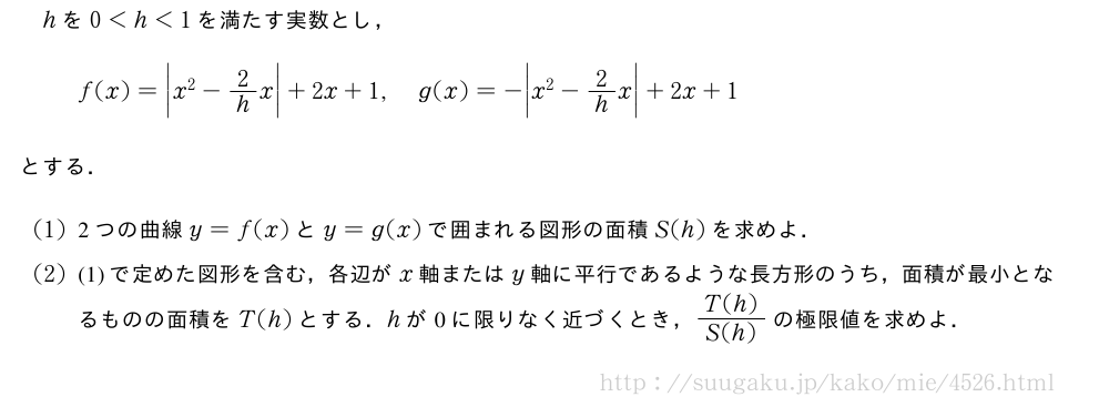 hを0＜h＜1を満たす実数とし，f(x)=\bigg|x^2-2/hx\bigg|+2x+1,g(x)=-\bigg|x^2-2/hx\bigg|+2x+1とする．(1)2つの曲線y=f(x)とy=g(x)で囲まれる図形の面積S(h)を求めよ．(2)(1)で定めた図形を含む，各辺がx軸またはy軸に平行であるような長方形のうち，面積が最小となるものの面積をT(h)とする．hが0に限りなく近づくとき，\frac{T(h)}{S(h)}の極限値を求めよ．