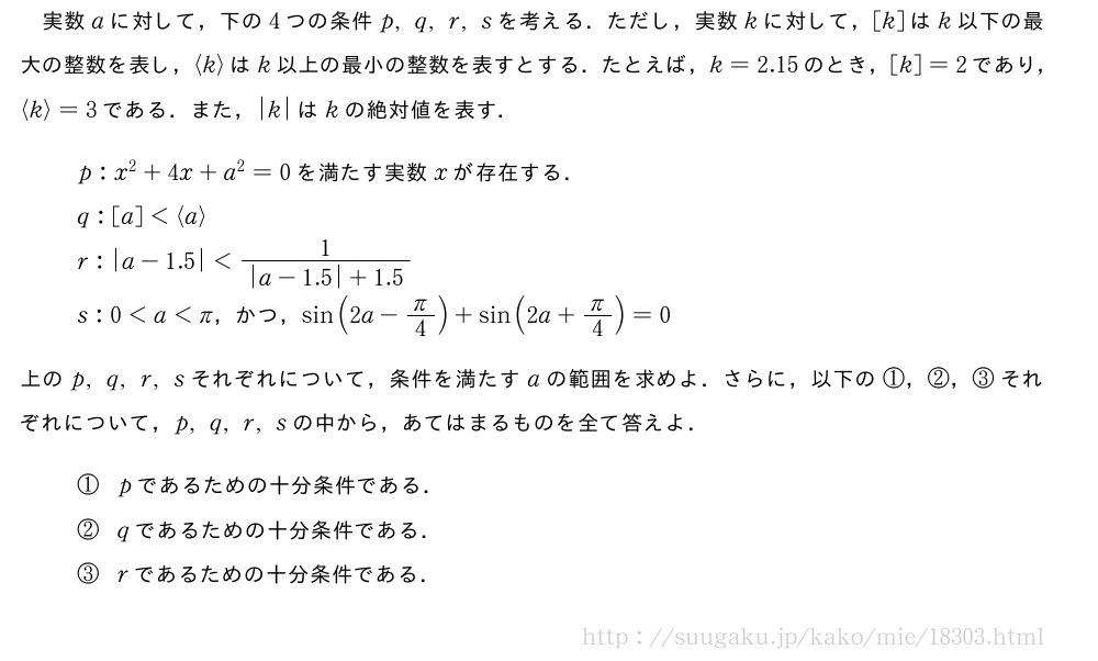 実数aに対して，下の4つの条件p,q,r,sを考える．ただし，実数kに対して，[k]はk以下の最大の整数を表し，\langlek\rangleはk以上の最小の整数を表すとする．たとえば，k=2.15のとき，[k]=2であり，\langlek\rangle=3である．また，|k|はkの絶対値を表す．p:x^2+4x+a^2=0を満たす実数xが存在する．q:[a]＜\langlea\rangler:|a-1.5|＜\frac{1}{|a-1.5|+1.5}s:0＜a＜π，かつ，sin(2a-π/4)+sin(2a+π/4)=0上のp,q,r,sそれぞれについて，条件を満たすaの範囲を求めよ．さらに，以下の①，②，③それぞれについて，p,q,r,sの中から，あてはまるものを全て答えよ．①pであるための十分条件である．②qであるための十分条件である．③rであるための十分条件である．