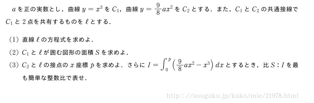 aを正の実数とし，曲線y=x^3をC_1，曲線y=9/8ax^2をC_2とする．また，C_1とC_2の共通接線でC_1と2点を共有するものをℓとする．(1)直線ℓの方程式を求めよ．(2)C_1とℓが囲む図形の面積Sを求めよ．(3)C_2とℓの接点のx座標pを求めよ．さらにI=∫_0^p(9/8ax^2-x^3)dxとするとき，比S:Iを最も簡単な整数比で表せ．