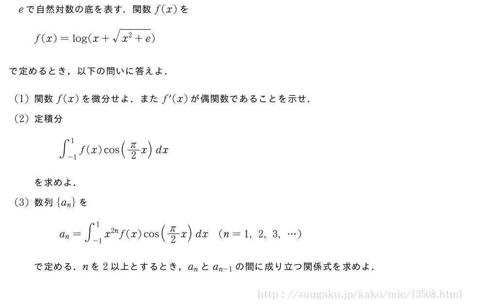 eで自然対数の底を表す．関数f(x)をf(x)=log(x+\sqrt{x^2+e})で定めるとき，以下の問いに答えよ．(1)関数f(x)を微分せよ．またf´(x)が偶関数であることを示せ．(2)定積分∫_{-1}^1f(x)cos(π/2x)dxを求めよ．(3)数列{a_n}をa_n=∫_{-1}^1x^{2n}f(x)cos(π/2x)dx(n=1,2,3,・・・)で定める．nを2以上とするとき，a_nとa_{n-1}の間に成り立つ関係式を求めよ．
