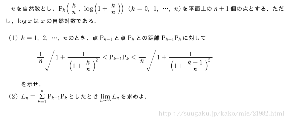 nを自然数とし，P_k(k/n,log(1+k/n))(k=0,1,・・・,n)を平面上のn+1個の点とする．ただし，logxはxの自然対数である．(1)k=1,2,・・・,nのとき，点P_{k-1}と点P_kとの距離P_{k-1}P_kに対して1/n\sqrt{1+\frac{1}{(1+k/n)^2}}＜P_{k-1}P_k＜1/n\sqrt{1+\frac{1}{(1+\frac{k-1}{n})^2}}を示せ．(2)L_n=Σ_{k=1}^nP_{k-1}P_kとしたとき\lim_{n→∞}L_nを求めよ．