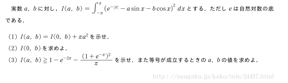 実数a,bに対し，I(a,b)=∫_{-π}^{π}(e^{-|x|}-asinx-bcosx)^2dxとする．ただしeは自然対数の底である．(1)I(a,b)=I(0,b)+πa^2を示せ．(2)I(0,b)を求めよ．(3)I(a,b)≧1-e^{-2π}-\frac{(1+e^{-π})^2}{π}を示せ．また等号が成立するときのa,bの値を求めよ．