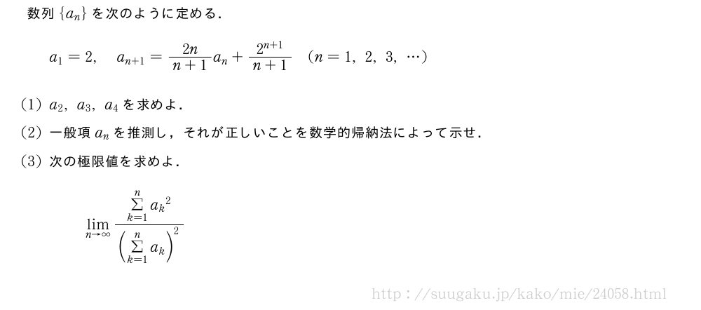 数列{a_n}を次のように定める．a_1=2,a_{n+1}=\frac{2n}{n+1}a_n+\frac{2^{n+1}}{n+1}(n=1,2,3,・・・)(1)a_2,a_3,a_4を求めよ．(2)一般項a_nを推測し，それが正しいことを数学的帰納法によって示せ．(3)次の極限値を求めよ．\lim_{n→∞}\frac{Σ_{k=1}^n{a_k}^2}{(Σ_{k=1}^na_k)^2}