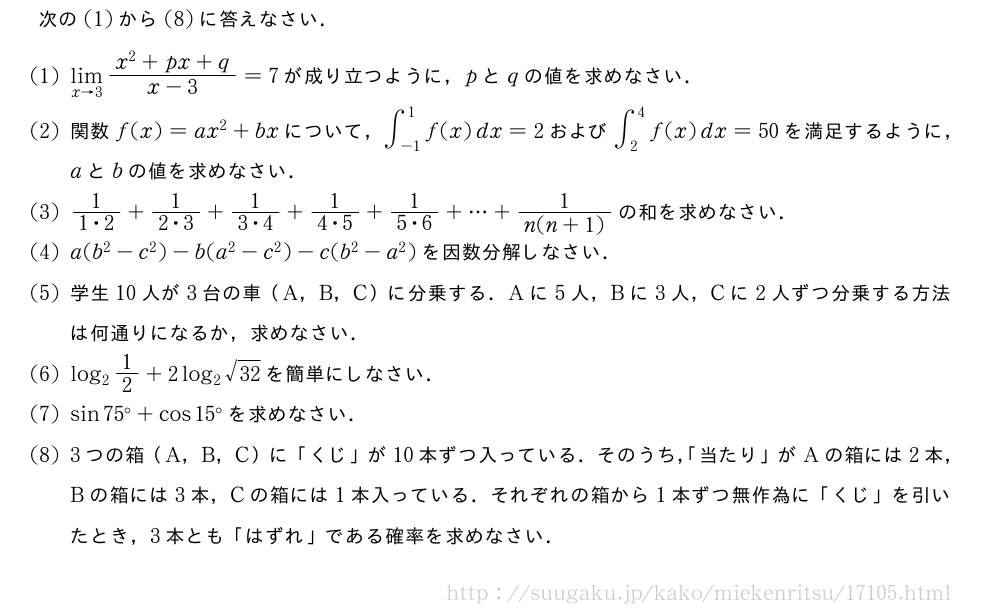 次の(1)から(8)に答えなさい．(1)\lim_{x→3}\frac{x^2+px+q}{x-3}=7が成り立つように，pとqの値を求めなさい．(2)関数f(x)=ax^2+bxについて，∫_{-1}^1f(x)dx=2および∫_2^4f(x)dx=50を満足するように，aとbの値を求めなさい．(3)\frac{1}{1・2}+\frac{1}{2・3}+\frac{1}{3・4}+\frac{1}{4・5}+\frac{1}{5・6}+・・・+\frac{1}{n(n+1)}の和を求めなさい．(4)a(b^2-c^2)-b(a^2-c^2)-c(b^2-a^2)を因数分解しなさい．(5)学生10人が3台の車（A，B，C）に分乗する．Aに5人，Bに3人，Cに2人ずつ分乗する方法は何通りになるか，求めなさい．\monlog_21/2+2log_2\sqrt{32}を簡単にしなさい．\monsin75°+cos15°を求めなさい．\mon3つの箱（A，B，C）に「くじ」が10本ずつ入っている．そのうち，「当たり」がAの箱には2本，Bの箱には3本，Cの箱には1本入っている．それぞれの箱から1本ずつ無作為に「くじ」を引いたとき，3本とも「はずれ」である確率を求めなさい．