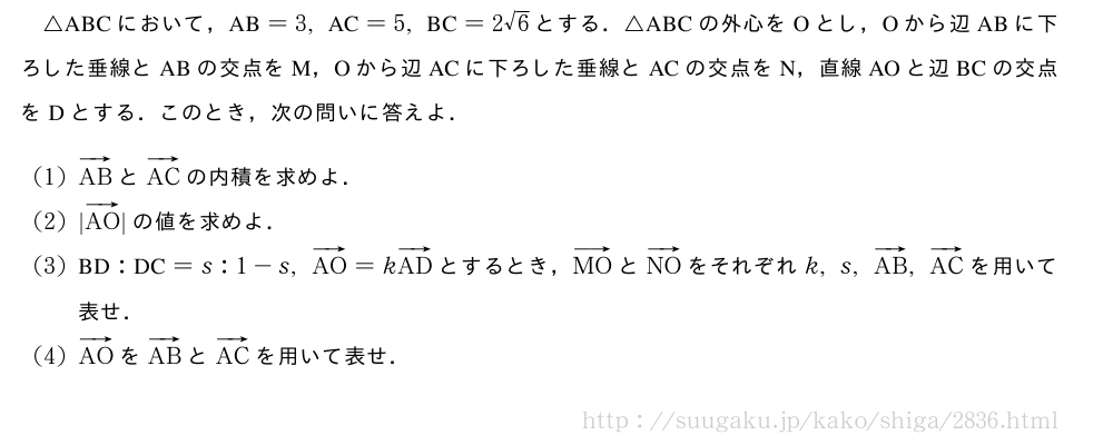 △ABCにおいて，　AB　=3,　AC　=5,　BC　=2√6とする．△ABCの外心をOとし，Oから辺ABに下ろした垂線とABの交点をM，Oから辺ACに下ろした垂線とACの交点をN，直線AOと辺BCの交点をDとする．このとき，次の問いに答えよ．(1)ベクトルABとベクトルACの内積を求めよ．(2)|ベクトルAO|の値を求めよ．(3)　BD　:　DC　=s:1-s,ベクトルAO=kベクトルADとするとき，ベクトルMOとベクトルNOをそれぞれk,s,ベクトルAB,ベクトルACを用いて表せ．(4)ベクトルAOをベクトルABとベクトルACを用いて表せ．