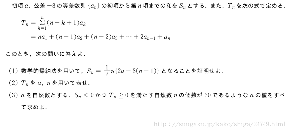 初項a，公差-3の等差数列{a_n}の初項から第n項までの和をS_nとする．また，T_nを次の式で定める．T_n=Σ_{k=1}^n(n-k+1)a_k\phantom{T_n}=na_1+(n-1)a_2+(n-2)a_3+・・・+2a_{n-1}+a_nこのとき，次の問いに答えよ．(1)数学的帰納法を用いて，S_n=1/2n{2a-3(n-1)}となることを証明せよ．(2)T_nをa,nを用いて表せ．(3)aを自然数とする．S_n＜0かつT_n≧0を満たす自然数nの個数が30であるようなaの値をすべて求めよ．