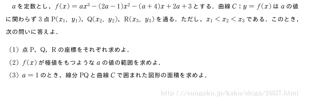 aを定数とし，f(x)=ax^3-(2a-1)x^2-(a+4)x+2a+3とする．曲線C:y=f(x)はaの値に関わらず3点P(x_1,y_1)，Q(x_2,y_2)，R(x_3,y_3)を通る．ただし，x_1＜x_2＜x_3である．このとき，次の問いに答えよ．(1)点P，Q，Rの座標をそれぞれ求めよ．(2)f(x)が極値をもつようなaの値の範囲を求めよ．(3)a=1のとき，線分PQと曲線Cで囲まれた図形の面積を求めよ．