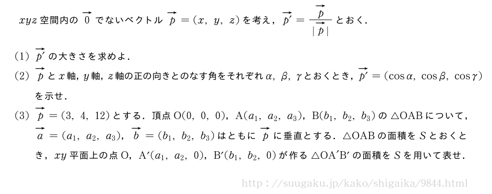 xyz空間内のベクトル0でないベクトルベクトルp=(x,y,z)を考え，ベクトルp´=\frac{ベクトルp}{|ベクトルp|}とおく．(1)ベクトルp´の大きさを求めよ．(2)ベクトルpとx軸，y軸，z軸の正の向きとのなす角をそれぞれα,β,γとおくとき，ベクトルp´=(cosα,cosβ,cosγ)を示せ．(3)ベクトルp=(3,4,12)とする．頂点O(0,0,0)，A(a_1,a_2,a_3)，B(b_1,b_2,b_3)の△OABについて，ベクトルa=(a_1,a_2,a_3)，ベクトルb=(b_1,b_2,b_3)はともにベクトルpに垂直とする．△OABの面積をSとおくとき，xy平面上の点O，A´(a_1,a_2,0)，B´(b_1,b_2,0)が作る△OA´B´の面積をSを用いて表せ．