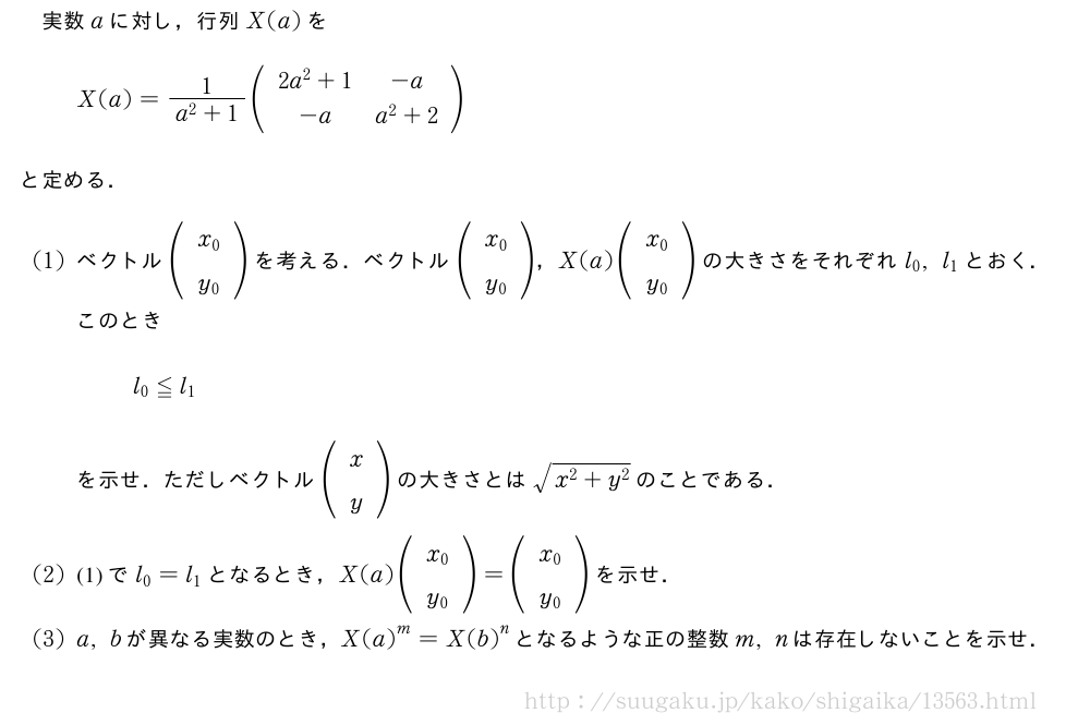 実数aに対し，行列X(a)をX(a)=\frac{1}{a^2+1}(\begin{array}{cc}2a^2+1&-a\-a&a^2+2\end{array})と定める．(1)ベクトル(\begin{array}{c}x_0\y_0\end{array})を考える．ベクトル(\begin{array}{c}x_0\y_0\end{array})，X(a)(\begin{array}{c}x_0\y_0\end{array})の大きさをそれぞれl_0,l_1とおく．このときl_0≦l_1を示せ．ただしベクトル(\begin{array}{c}x\y\end{array})の大きさとは\sqrt{x^2+y^2}のことである．(2)(1)でl_0=l_1となるとき，X(a)(\begin{array}{c}x_0\y_0\end{array})=(\begin{array}{c}x_0\y_0\end{array})を示せ．(3)a,bが異なる実数のとき，{X(a)}^m={X(b)}^nとなるような正の整数m,nは存在しないことを示せ．