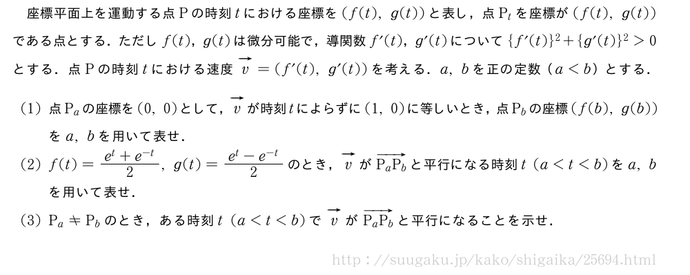 座標平面上を運動する点Pの時刻tにおける座標を(f(t),g(t))と表し，点P_tを座標が(f(t),g(t))である点とする．ただしf(t)，g(t)は微分可能で，導関数f´(t)，g´(t)について{f´(t)}^2+{g´(t)}^2＞0とする．点Pの時刻tにおける速度ベクトルv=(f´(t),g´(t))を考える．a,bを正の定数（a＜b）とする．(1)点P_aの座標を(0,0)として，ベクトルvが時刻tによらずに(1,0)に等しいとき，点P_bの座標(f(b),g(b))をa,bを用いて表せ．(2)f(t)=\frac{e^t+e^{-t}}{2},g(t)=\frac{e^t-e^{-t}}{2}のとき，ベクトルvが\overrightarrow{P_aP_b}と平行になる時刻t(a＜t＜b)をa,bを用いて表せ．(3)P_a≠P_bのとき，ある時刻t(a＜t＜b)でベクトルvが\overrightarrow{P_aP_b}と平行になることを示せ．