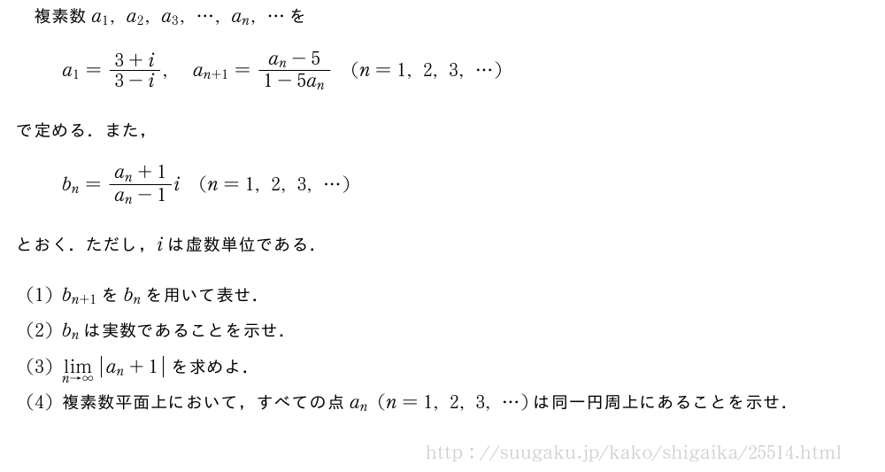 複素数a_1,a_2,a_3,・・・,a_n,・・・をa_1=\frac{3+i}{3-i},a_{n+1}=\frac{a_n-5}{1-5a_n}(n=1,2,3,・・・)で定める．また，b_n=\frac{a_n+1}{a_n-1}i(n=1,2,3,・・・)とおく．ただし，iは虚数単位である．(1)b_{n+1}をb_nを用いて表せ．(2)b_nは実数であることを示せ．(3)\lim_{n→∞}|a_n+1|を求めよ．(4)複素数平面上において，すべての点a_n(n=1,2,3,・・・)は同一円周上にあることを示せ．