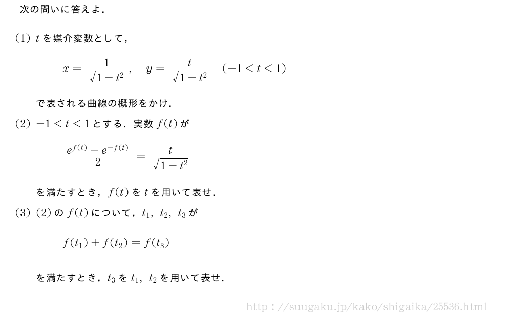 次の問いに答えよ．(1)tを媒介変数として，x=\frac{1}{\sqrt{1-t^2}},y=\frac{t}{\sqrt{1-t^2}}(-1＜t＜1)で表される曲線の概形をかけ．(2)-1＜t＜1とする．実数f(t)が\frac{e^{f(t)}-e^{-f(t)}}{2}=\frac{t}{\sqrt{1-t^2}}を満たすとき，f(t)をtを用いて表せ．(3)(2)のf(t)について，t_1,t_2,t_3がf(t_1)+f(t_2)=f(t_3)を満たすとき，t_3をt_1,t_2を用いて表せ．