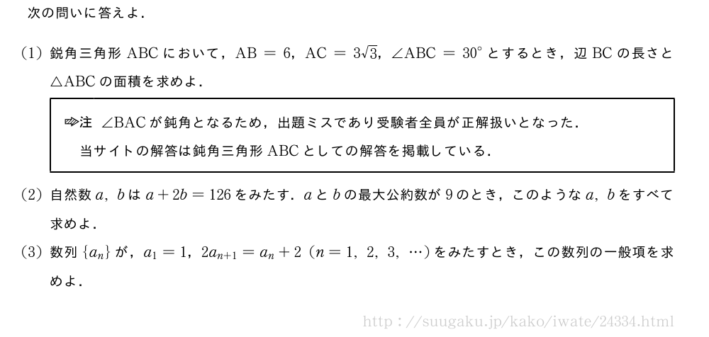 次の問いに答えよ．(1)鋭角三角形ABCにおいて，AB=6，AC=3√3，∠ABC={30}°とするとき，辺BCの長さと△ABCの面積を求めよ．\begin{jituwaku}\chu∠BACが鈍角となるため，出題ミスであり受験者全員が正解扱いとなった．\当サイトの解答は鈍角三角形ABCとしての解答を掲載している．\end{jituwaku}(2)自然数a,bはa+2b=126をみたす．aとbの最大公約数が9のとき，このようなa,bをすべて求めよ．(3)数列{a_n}が，a_1=1，2a_{n+1}=a_n+2(n=1,2,3,・・・)をみたすとき，この数列の一般項を求めよ．