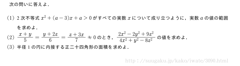 次の問いに答えよ．(1)2次不等式x^2+(a-3)x+a＞0がすべての実数xについて成り立つように，実数aの値の範囲を求めよ．(2)\frac{x+y}{5}=\frac{y+2z}{6}=\frac{z+3x}{7}≠0のとき，\frac{2x^2-2y^2+9z^2}{4x^2+y^2-8z^2}の値を求めよ．(3)半径1の円に内接する正二十四角形の面積を求めよ．