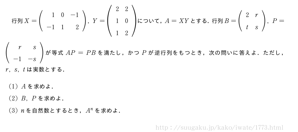 行列X=(\begin{array}{rrr}1&0&-1\\-1&1&2\end{array}),Y=(\begin{array}{cc}2&2\\1&0\\1&2\end{array})について，A=XYとする．行列B=(\begin{array}{cc}2&r\\t&s\end{array}),P=(\begin{array}{rr}r&s\\-1&-s\end{array})が等式AP=PBを満たし，かつPが逆行列をもつとき，次の問いに答えよ．ただし，r,s,tは実数とする．(1)Aを求めよ．(2)B,Pを求めよ．(3)nを自然数とするとき，A^nを求めよ．