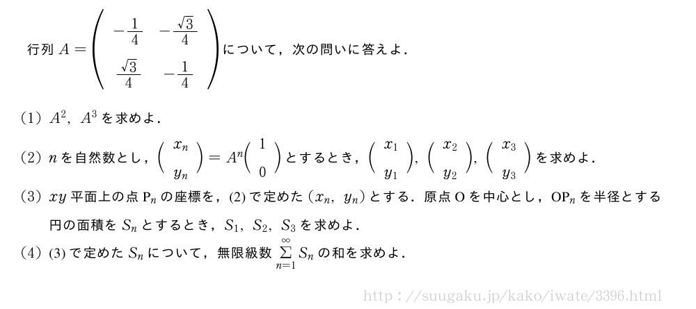 \begin{spacing}{2}行列A=(\begin{array}{cc}-1/4&-\frac{√3}{4}\\\frac{√3}{4}&-1/4\end{array})について，次の問いに答えよ．\end{spacing}(1)A^2,A^3を求めよ．(2)nを自然数とし，\biggl(\begin{array}{c}x_n\\y_n\end{array}\biggr)=A^n\biggl(\begin{array}{c}1\\0\end{array}\biggr)とするとき，\biggl(\begin{array}{c}x_1\\y_1\end{array}\biggr),\biggl(\begin{array}{c}x_2\\y_2\end{array}\biggr),\biggl(\begin{array}{c}x_3\\y_3\end{array}\biggr)を求めよ．(3)xy平面上の点P_nの座標を，(2)で定めた(x_n,y_n)とする．原点Oを中心とし，OP_nを半径とする円の面積をS_nとするとき，S_1,S_2,S_3を求めよ．(4)(3)で定めたS_nについて，無限級数Σ_{n=1}^∞S_nの和を求めよ．