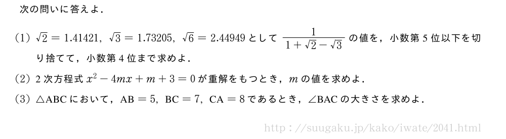 次の問いに答えよ．(1)√2=1.41421,√3=1.73205,√6=2.44949として\frac{1}{1+√2-√3}の値を，小数第5位以下を切り捨てて，小数第4位まで求めよ．(2)2次方程式x^2-4mx+m+3=0が重解をもつとき，mの値を求めよ．(3)△ABCにおいて，　AB　=5,　BC　=7,　CA　=8であるとき，∠　BAC　の大きさを求めよ．