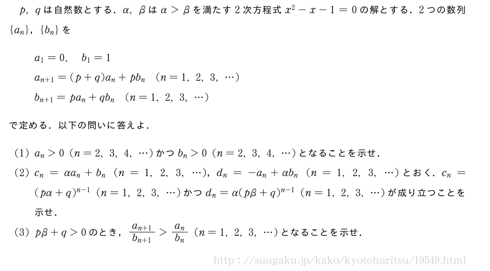 p,qは自然数とする．α,βはα＞βを満たす2次方程式x^2-x-1=0の解とする．2つの数列{a_n}，{b_n}をa_1=0,b_1=1a_{n+1}=(p+q)a_n+pb_n(n=1,2,3,・・・)b_{n+1}=pa_n+qb_n(n=1,2,3,・・・)で定める．以下の問いに答えよ．(1)a_n＞0(n=2,3,4,・・・)かつb_n＞0(n=2,3,4,・・・)となることを示せ．(2)c_n=αa_n+b_n(n=1,2,3,・・・)，d_n=-a_n+αb_n(n=1,2,3,・・・)とおく．c_n=(pα+q)^{n-1}(n=1,2,3,・・・)かつd_n=α(pβ+q)^{n-1}(n=1,2,3,・・・)が成り立つことを示せ．(3)pβ+q＞0のとき，\frac{a_{n+1}}{b_{n+1}}＞\frac{a_n}{b_n}(n=1,2,3,・・・)となることを示せ．