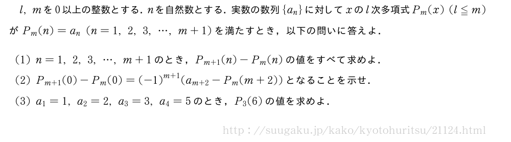 l,mを0以上の整数とする．nを自然数とする．実数の数列{a_n}に対してxのl次多項式P_m(x)(l≦m)がP_m(n)=a_n(n=1,2,3,・・・,m+1)を満たすとき，以下の問いに答えよ．(1)n=1,2,3,・・・,m+1のとき，P_{m+1}(n)-P_m(n)の値をすべて求めよ．(2)P_{m+1}(0)-P_m(0)={(-1)}^{m+1}(a_{m+2}-P_m(m+2))となることを示せ．(3)a_1=1,a_2=2,a_3=3,a_4=5のとき，P_3(6)の値を求めよ．
