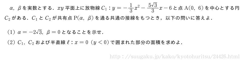 α,βを実数とする．xy平面上に放物線C_1:y=-1/3x^2-\frac{5√3}{3}x-6と点A(0,6)を中心とする円C_2がある．C_1とC_2が共有点P(α,β)を通る共通の接線をもつとき，以下の問いに答えよ．(1)α=-2√3,β=0となることを示せ．(2)C_1,C_2および半直線ℓ:x=0(y＜0)で囲まれた部分の面積を求めよ．