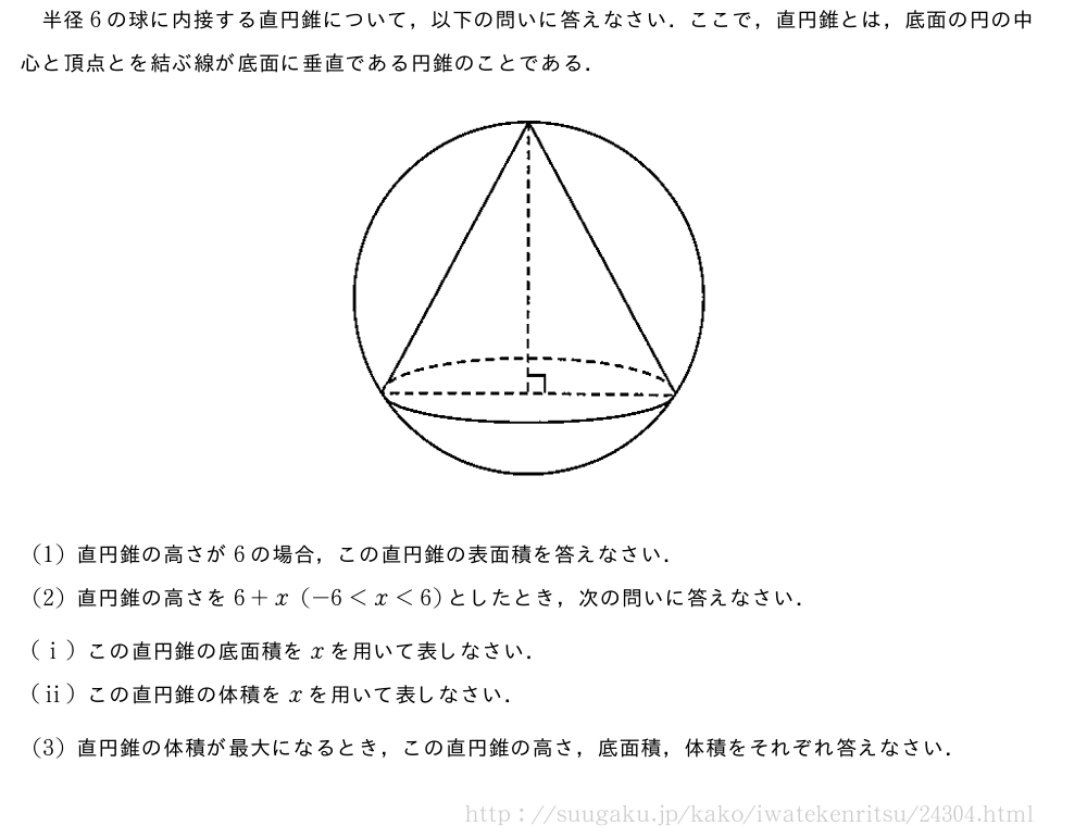 半径6の球に内接する直円錐について，以下の問いに答えなさい．ここで，直円錐とは，底面の円の中心と頂点とを結ぶ線が底面に垂直である円錐のことである．（プレビューでは図は省略します）(1)直円錐の高さが6の場合，この直円錐の表面積を答えなさい．(2)直円錐の高さを6+x(-6＜x＜6)としたとき，次の問いに答えなさい．(i)この直円錐の底面積をxを用いて表しなさい．(ii)この直円錐の体積をxを用いて表しなさい．(3)直円錐の体積が最大になるとき，この直円錐の高さ，底面積，体積をそれぞれ答えなさい．