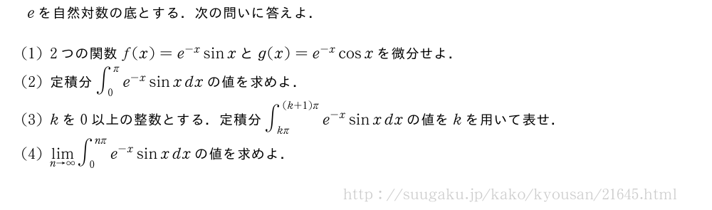 eを自然対数の底とする．次の問いに答えよ．(1)2つの関数f(x)=e^{-x}sinxとg(x)=e^{-x}cosxを微分せよ．(2)定積分∫_0^πe^{-x}sinxdxの値を求めよ．(3)kを0以上の整数とする．定積分∫_{kπ}^{(k+1)π}e^{-x}sinxdxの値をkを用いて表せ．(4)\lim_{n→∞}∫_0^{nπ}e^{-x}sinxdxの値を求めよ．