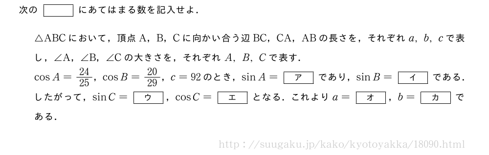 次の[]にあてはまる数を記入せよ．△ABCにおいて，頂点A，B，Cに向かい合う辺BC，CA，ABの長さを，それぞれa,b,cで表し，∠A，∠B，∠Cの大きさを，それぞれA,B,Cで表す．cosA=24/25，cosB=20/29，c=92のとき，sinA=[ア]であり，sinB=[イ]である．したがって，sinC=[ウ]，cosC=[エ]となる．これよりa=[オ]，b=[カ]である．