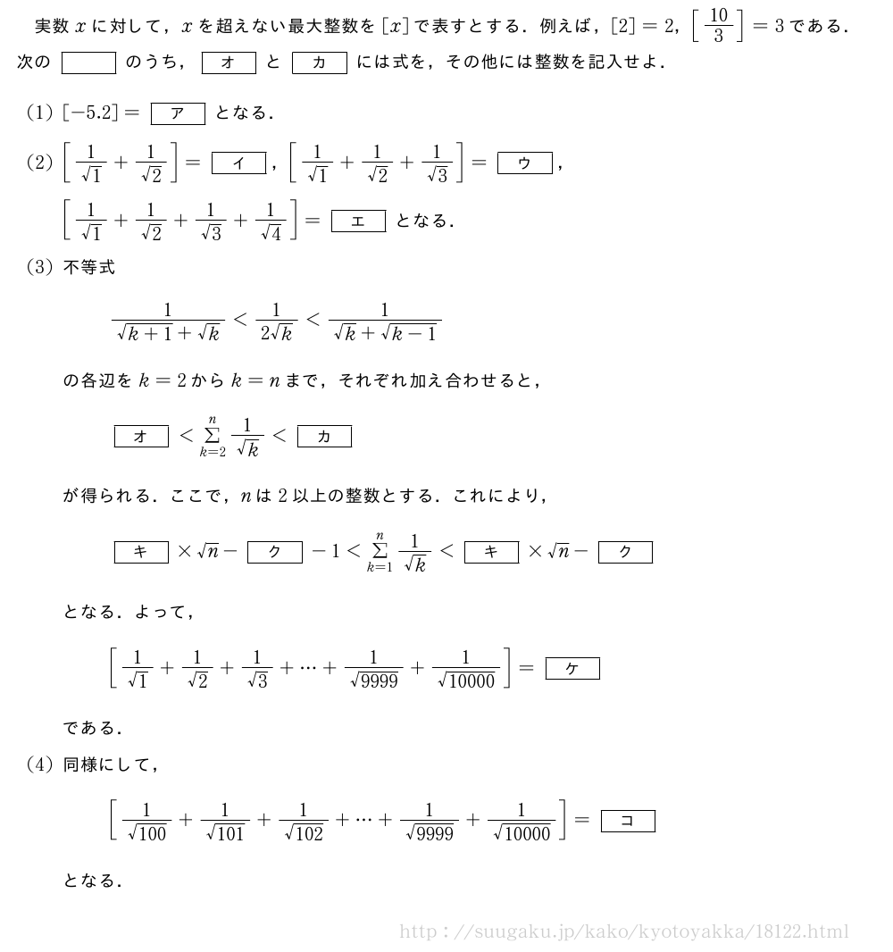 実数xに対して，xを超えない最大整数を[x]で表すとする．例えば，[2]=2，[10/3]=3である．次の[]のうち，[オ]と[カ]には式を，その他には整数を記入せよ．(1)[-5.2]=[ア]となる．(2)[\frac{1}{√1}+\frac{1}{√2}]=[イ]，[\frac{1}{√1}+\frac{1}{√2}+\frac{1}{√3}]=[ウ]，[\frac{1}{√1}+\frac{1}{√2}+\frac{1}{√3}+\frac{1}{√4}]=[エ]となる．(3)不等式\frac{1}{\sqrt{k+1}+√k}＜\frac{1}{2√k}＜\frac{1}{√k+\sqrt{k-1}}の各辺をk=2からk=nまで，それぞれ加え合わせると，[オ]＜Σ_{k=2}^n\frac{1}{√k}＜[カ]が得られる．ここで，nは2以上の整数とする．これにより，[キ]×√n-[ク]-1＜Σ_{k=1}^n\frac{1}{√k}＜[キ]×√n-[ク]となる．よって，[\frac{1}{√1}+\frac{1}{√2}+\frac{1}{√3}+・・・+\frac{1}{\sqrt{9999}}+\frac{1}{\sqrt{10000}}]=[ケ]である．(4)同様にして，[\frac{1}{\sqrt{100}}+\frac{1}{\sqrt{101}}+\frac{1}{\sqrt{102}}+・・・+\frac{1}{\sqrt{9999}}+\frac{1}{\sqrt{10000}}]=[コ]となる．