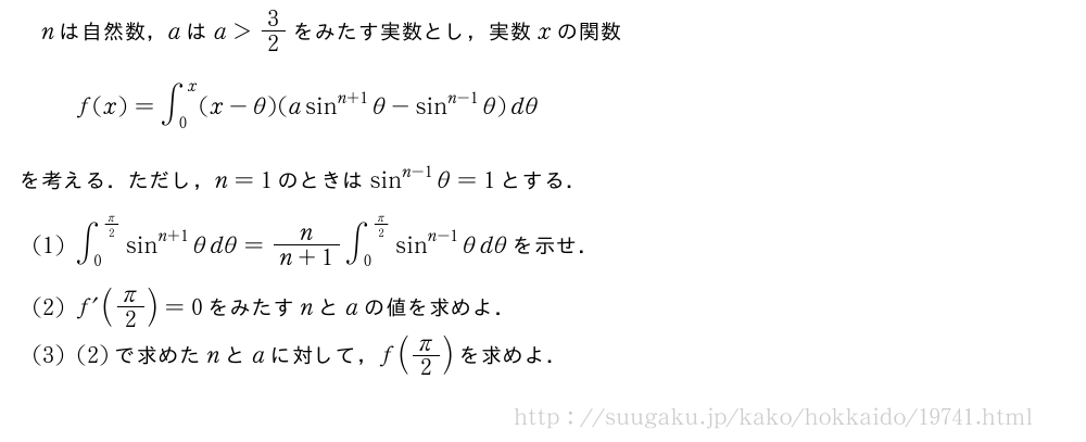nは自然数，aはa＞3/2をみたす実数とし，実数xの関数f(x)=∫_0^x(x-θ)(asin^{n+1}θ-sin^{n-1}θ)dθを考える．ただし，n=1のときはsin^{n-1}θ=1とする．(1)∫_0^{π/2}sin^{n+1}θdθ=\frac{n}{n+1}∫_0^{π/2}sin^{n-1}θdθを示せ．(2)f´(π/2)=0をみたすnとaの値を求めよ．(3)(2)で求めたnとaに対して，f(π/2)を求めよ．